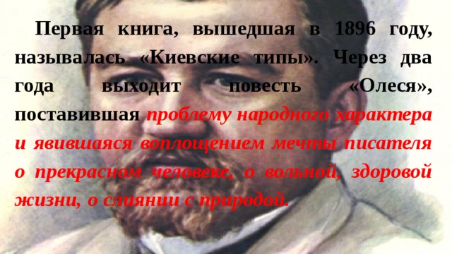 Первая книга, вышедшая в 1896 году, называлась «Киевские типы». Через два года выходит повесть «Олеся», поставившая проблему народного характера и явившаяся воплощением мечты писателя о прекрасном человеке, о вольной, здоровой жизни, о слиянии с природой. 