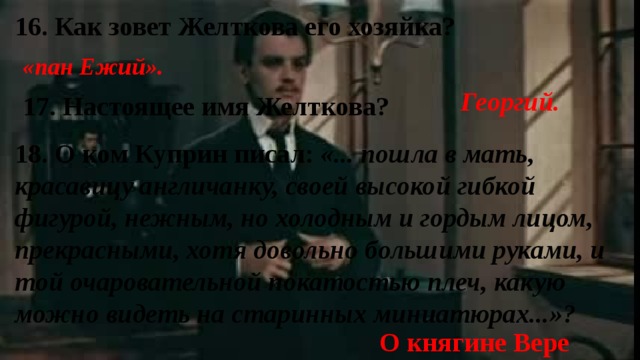 16. Как зовет Желткова его хозяйка? «пан Ежий». Георгий. 17. Настоящее имя Желткова? 18. О ком Куприн писал: «... пошла в мать, красавицу англичанку, своей высокой гибкой фигурой, нежным, но холодным и гордым лицом, прекрасными, хотя довольно большими руками, и той очаровательной покатостью плеч, какую можно видеть на старинных миниатюрах...»? О княгине Вере 