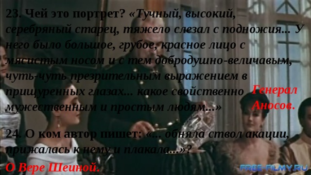 23. Чей это портрет? «Тучный, высокий, серебряный старец, тяжело слезал с подножия... У него было большое, грубое, красное лицо с мясистым носом и с тем добродушно-величавым, чуть-чуть презрительным выражением в прищуренных глазах... какое свойственно мужественным и простым людям...» Генерал Аносов . 24. О ком автор пишет: «... обняла ствол акации, прижалась к нему и плакала...»? О Вере Шеиной . 