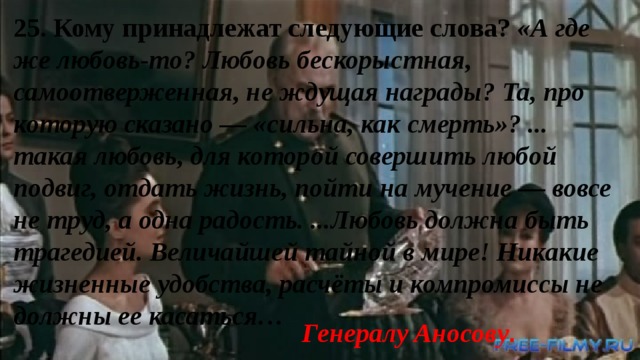 25. Кому принадлежат следующие слова? «А где же любовь-то? Любовь бескорыстная, самоотверженная, не ждущая награды? Та, про которую сказано — «сильна, как смерть»? ... такая любовь, для которой совершить любой подвиг, отдать жизнь, пойти на мучение — вовсе не труд, а одна радость. ...Любовь должна быть трагедией. Величайшей тайной в мире! Никакие жизненные удобства, расчёты и компромиссы не должны ее касаться… Генералу Аносову . 