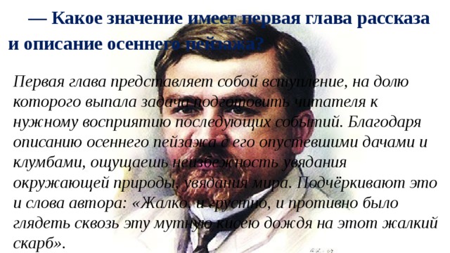 — Какое значение имеет первая глава рассказа и описание осеннего пейзажа? Первая глава представляет собой вступление, на долю которого выпала задача подготовить читателя к нужному восприятию последующих событий. Благодаря описанию осеннего пейзажа с его опустевшими дачами и клумбами, ощущаешь неизбежность увядания окружающей природы, увядания мира. Подчёркивают это и слова автора: «Жалко, и грустно, и противно было глядеть сквозь эту мутную кисею дождя на этот жалкий скарб». 