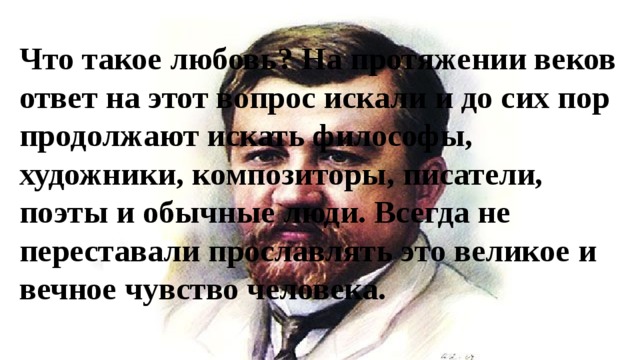 Что такое любовь? На протяжении веков ответ на этот вопрос искали и до сих пор продолжают искать философы, художники, композиторы, писатели, поэты и обычные люди. Всегда не переставали прославлять это великое и вечное чувство человека. 