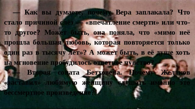 — Как вы думаете, почему Вера заплакала? Что стало причиной слёз — «впечатление смерти» или что-то другое? Может быть, она поняла, что «мимо неё прошла большая любовь, которая повторяется только один раз в тысячу лет»? А может быть, в её душе хоть на мгновение пробудилось ответное чувство? — Вторая соната Бетховена. Почему Желтков «заставил» любимую женщину слушать именно это бессмертное произведение? 