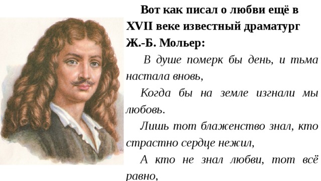 Вот как писал о любви ещё в ХVII веке известный драматург Ж.-Б. Мольер:   В душе померк бы день, и тьма настала вновь, Когда бы на земле изгнали мы любовь. Лишь тот блаженство знал, кто страстно сердце нежил, А кто не знал любви, тот всё равно, Что не жил... 