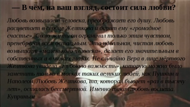 — В чём, на ваш взгляд, состоит сила любви? Любовь возвышает человека, преображает его душу. Любовь расцветает в сердце Желткова и дарит ему «громадное счастье». Свою жизнь он ограничил только этим чувством, пренебрегая всем остальным. Эта идеальная, чистая любовь возвышает «маленького человека», делает его значительным в собственных и в чужих глазах. Не случайно Вера в лице мёртвого Желткова увидела «глубокую важность», которую можно было заметить только в масках таких великих людей, как Пушкин и Наполеон. Любовь Желткова, та, которая бывает «раз в тысячу лет», осталась бессмертной. Именно такая любовь воспета Куприным 