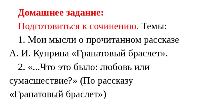 Домашнее задание: Подготовиться к сочинению. Темы: 1. Мои мысли о прочитанном рассказе А. И. Куприна «Гранатовый браслет». 2. «...Что это было: любовь или сумасшествие?» (По рассказу «Гранатовый браслет») 