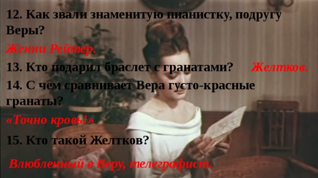 12. Как звали знаменитую пианистку, подругу Веры? Женни Рейтер . 13. Кто подарил браслет с гранатами? Желтков . 14. С чем сравнивает Вера густо-красные гранаты? «Точно кровь!» 15. Кто такой Желтков? Влюбленный в Веру, телеграфист . 