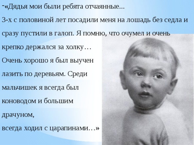 «Дядья мои были ребята отчаянные... 3-х с половиной лет посадили меня на лошадь без седла и сразу пустили в галоп. Я помню, что очумел и очень крепко держался за холку… Очень хорошо я был выучен лазить по деревьям. Среди мальчишек я всегда был коноводом и большим драчуном, всегда ходил с царапинами…» 