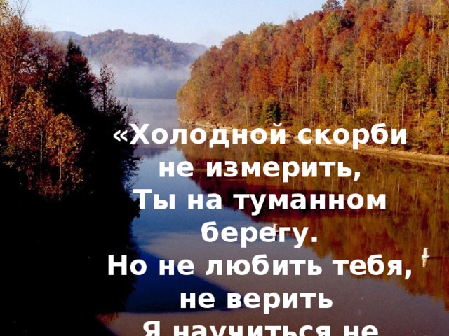 «Холодной скорби не измерить, Ты на туманном берегу. Но не любить тебя, не верить  Я научиться не могу…» 