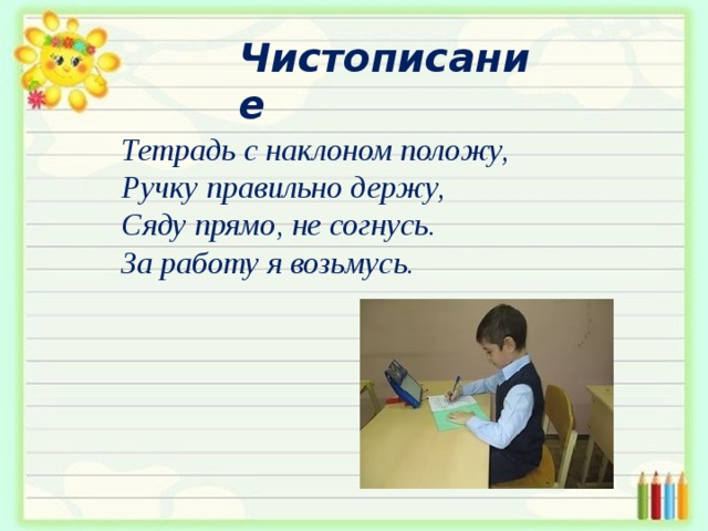  Чистописание Тетрадь с наклоном положу,  Ручку правильно держу,  Сяду прямо, не согнусь.  За работу я возьмусь. 