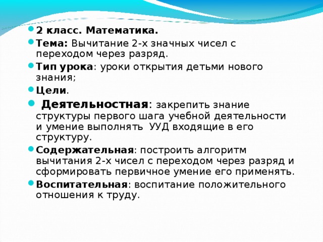 2 класс. Математика. Тема: Вычитание 2-х значных чисел с переходом через разряд. Тип урока : уроки открытия детьми нового знания; Цели .  Деятельностная : закрепить знание структуры первого шага учебной деятельности и умение выполнять УУД входящие в его структуру. Содержательная : построить алгоритм вычитания 2-х чисел с переходом через разряд и сформировать первичное умение его применять. Воспитательная : воспитание положительного отношения к труду. 