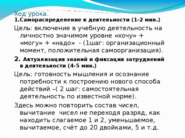 Ход урока. 1.Самораспределение к деятельности (1-2 мин.) Цель: включение в учебную деятельность на личностно значимом уровне «хочу» + «могу» + «надо» - (1шаг: организационный момент, положительная самоорганизация). 2. Актуализация знаний и фиксация затруднений в деятельности (4-5 мин.) Цель: готовность мышления и осознание потребности к построению нового способа действий –( 2 шаг: самостоятельная деятельность по известной норме). Здесь можно повторить состав чисел, вычитание чисел не переходя разряд, как находить слагаемое 1 и 2, уменьшаемое, вычитаемое, счёт до 20 двойками, 5 и т.д. 