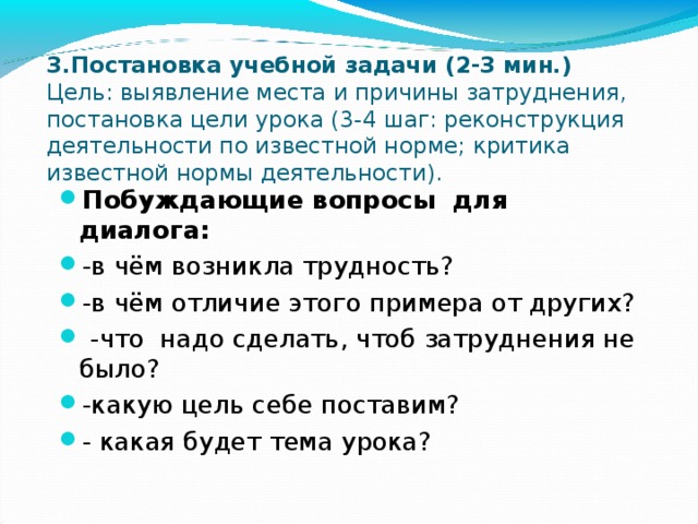 3.Постановка учебной задачи (2-3 мин.)  Цель: выявление места и причины затруднения, постановка цели урока (3-4 шаг: реконструкция деятельности по известной норме; критика известной нормы деятельности). Побуждающие вопросы для диалога: -в чём возникла трудность? -в чём отличие этого примера от других?  -что надо сделать, чтоб затруднения не было? -какую цель себе поставим? - какая будет тема урока? 