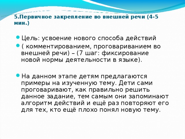 5.Первичное закрепление во внешней речи (4-5 мин.) Цель: усвоение нового способа действий ( комментированием, проговариванием во внешней речи) – (7 шаг: фиксирование новой нормы деятельности в языке). На данном этапе детям предлагаются примеры на изученную тему. Дети сами проговаривают, как правильно решить данное задание, тем самым они запоминают алгоритм действий и ещё раз повторяют его для тех, кто ещё плохо понял новую тему. 