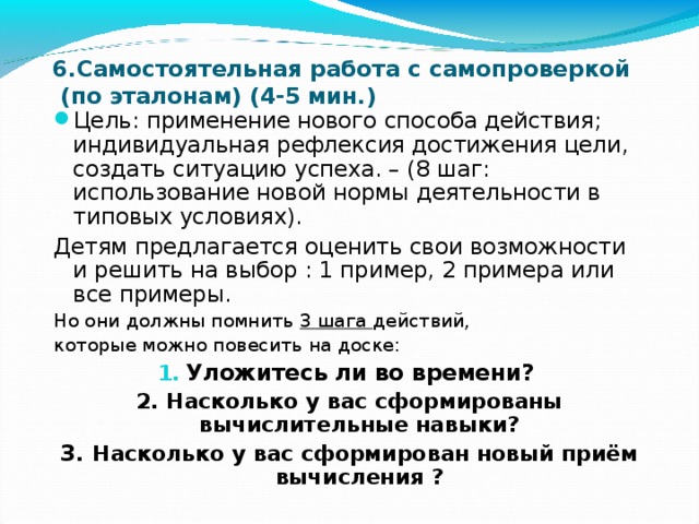 6.Самостоятельная работа с самопроверкой  (по эталонам) (4-5 мин.) Цель: применение нового способа действия; индивидуальная рефлексия достижения цели, создать ситуацию успеха. – (8 шаг: использование новой нормы деятельности в типовых условиях). Детям предлагается оценить свои возможности и решить на выбор : 1 пример, 2 примера или все примеры. Но они должны помнить 3 шага действий, которые можно повесить на доске: Уложитесь ли во времени? 2. Насколько у вас сформированы вычислительные навыки? 3. Насколько у вас сформирован новый приём вычисления ? 