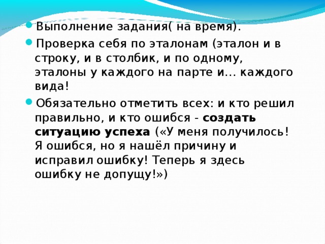 Выполнение задания( на время). Проверка себя по эталонам (эталон и в строку, и в столбик, и по одному, эталоны у каждого на парте и… каждого вида! Обязательно отметить всех: и кто решил правильно, и кто ошибся - создать ситуацию успеха («У меня получилось! Я ошибся, но я нашёл причину и исправил ошибку! Теперь я здесь ошибку не допущу!») 