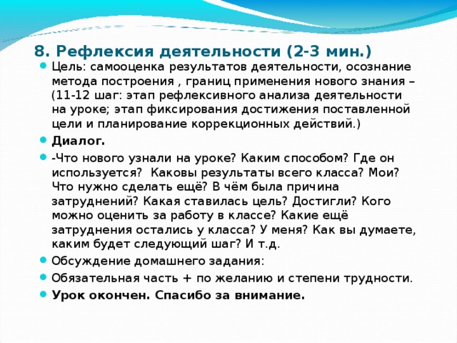 8. Рефлексия деятельности (2-3 мин.) Цель: самооценка результатов деятельности, осознание метода построения , границ применения нового знания – (11-12 шаг: этап рефлексивного анализа деятельности на уроке; этап фиксирования достижения поставленной цели и планирование коррекционных действий.) Диалог. -Что нового узнали на уроке? Каким способом? Где он используется? Каковы результаты всего класса? Мои? Что нужно сделать ещё? В чём была причина затруднений? Какая ставилась цель? Достигли? Кого можно оценить за работу в классе? Какие ещё затруднения остались у класса? У меня? Как вы думаете, каким будет следующий шаг? И т.д. Обсуждение домашнего задания: Обязательная часть + по желанию и степени трудности. Урок окончен. Спасибо за внимание. 