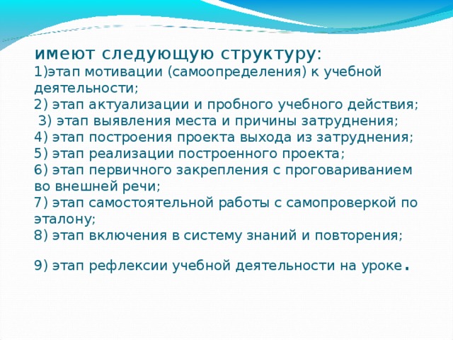 имеют следующую структуру:  1)этап мотивации (самоопределения) к учебной деятельности;  2) этап актуализации и пробного учебного действия;  3) этап выявления места и причины затруднения;  4) этап построения проекта выхода из затруднения;  5) этап реализации построенного проекта;  6) этап первичного закрепления с проговариванием во внешней речи;  7) этап самостоятельной работы с самопроверкой по эталону;  8) этап включения в систему знаний и повторения;  9) этап рефлексии учебной деятельности на уроке .   