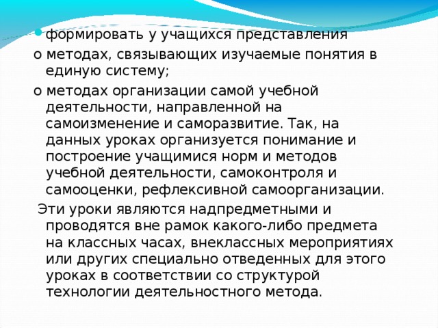 формировать у учащихся представления о методах, связывающих изучаемые понятия в единую систему; о методах организации самой учебной деятельности, направленной на самоизменение и саморазвитие. Так, на данных уроках организуется понимание и построение учащимися норм и методов учебной деятельности, самоконтроля и самооценки, рефлексивной самоорганизации.  Эти уроки являются надпредметными и проводятся вне рамок какого-либо предмета на классных часах, внеклассных мероприятиях или других специально отведенных для этого уроках в соответствии со структурой технологии деятельностного метода. 