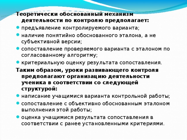 Теоретически обоснованный механизм деятельности по контролю предполагает: предъявление контролируемого варианта; наличие понятийно обоснованного эталона, а не субъективной версии; сопоставление проверяемого варианта с эталоном по согласованному алгоритму; критериальную оценку результата сопоставления. Таким образом, уроки развивающего контроля предполагают организацию деятельности ученика в соответствии со следующей структурой: написание учащимися варианта контрольной работы; сопоставление с объективно обоснованным эталоном выполнения этой работы; оценка учащимися результата сопоставления в соответствии с ранее установленными критериями. 