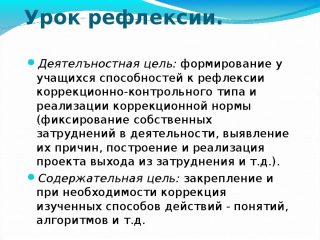 Урок рефлексии.   Деятелъностная цель: формирование у учащихся способностей к рефлексии коррекционно-контрольного типа и реализации коррекционной нормы (фиксирование собственных затруднений в деятельности, выявление их причин, построение и реализация проекта выхода из затруднения и т.д.). Содержательная цель: закрепление и при необходимости коррекция изученных способов действий - понятий, алгоритмов и т.д. 