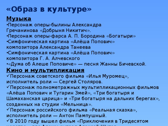 «Образ в культуре» Музыка Персонаж оперы-былины Александра Гречанинова «Добрыня Никитич». Персонаж оперы-фарса А. П. Бородина «Богатыри» Симфоническая картина «Алёша Попович» композитора Александра Танеева Симфоническая картина «Алёша Попович» композитора Г. А. Алчевского «Дума об Алеше Поповиче» — песня Жанны Бичевской. Кино и мультипликация Персонаж советского фильма «Илья Муромец», исполнитель роли — Сергей Столяров. Персонаж полнометражных мультипликационных фильмов «Алёша Попович и Тугарин Змей», «Три богатыря и Шамаханская царица» и «Три богатыря на дальних берегах», созданных на студии «Мельница». Персонаж российского фильма «Реальная сказка», исполнитель роли — Антон Пампушный. В 2010 году вышел фильм «Приключения в Тридесятом царстве», где Алешу сыграл Алексей Шутов. 