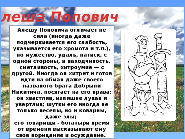 Алеша Попович Алешу Поповича отличает не сила (иногда даже подчеркивается его слабость, указывается его хромота и т.п.), но мужество, удаль, натиск, с одной стороны, и находчивость, сметливость, хитроумие — с другой. Иногда он хитрит и готов идти на обман даже своего названого брата Добрыни Никитича, посягает на его права; он хвастлив, излишне лукав и увертлив; шутки его иногда не только веселы, но и коварны, даже злы; его товарищи - богатыри время от времени высказывают ему свое порицание и осуждение.  