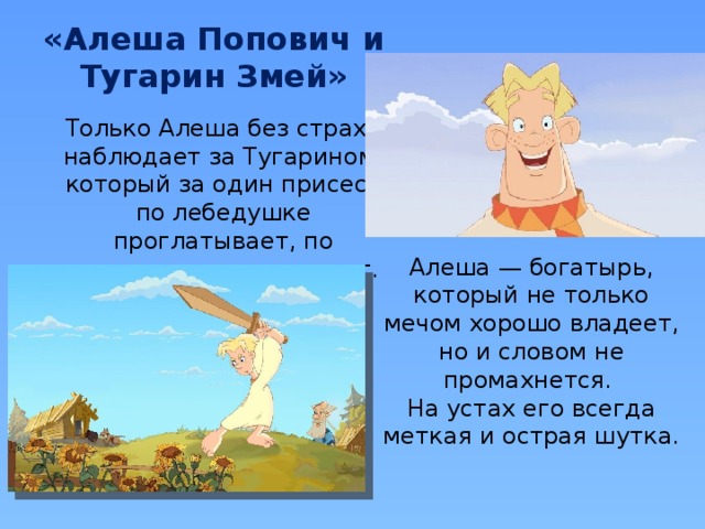 «Алеша Попович и Тугарин Змей» Только Алеша без страха наблюдает за Тугарином, который за один присест по лебедушке проглатывает, по полведра вина выпивает. Алеша — богатырь, который не только мечом хорошо владеет, но и словом не промахнется. На устах его всегда меткая и острая шутка. 