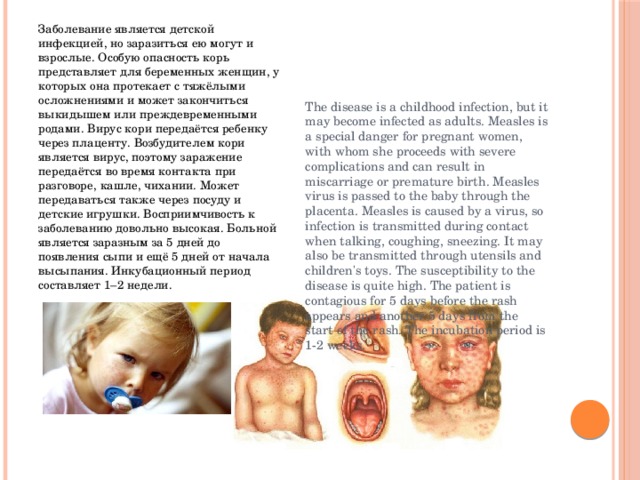 Заболевание является детской инфекцией, но заразиться ею могут и взрослые. Особую опасность корь представляет для беременных женщин, у которых она протекает с тяжёлыми осложнениями и может закончиться выкидышем или преждевременными родами. Вирус кори передаётся ребенку через плаценту. Возбудителем кори является вирус, поэтому заражение передаётся во время контакта при разговоре, кашле, чихании. Может передаваться также через посуду и детские игрушки. Восприимчивость к заболеванию довольно высокая. Больной является заразным за 5 дней до появления сыпи и ещё 5 дней от начала высыпания. Инкубационный период составляет 1–2 недели. The disease is a childhood infection, but it may become infected as adults. Measles is a special danger for pregnant women, with whom she proceeds with severe complications and can result in miscarriage or premature birth. Measles virus is passed to the baby through the placenta. Measles is caused by a virus, so infection is transmitted during contact when talking, coughing, sneezing. It may also be transmitted through utensils and children's toys. The susceptibility to the disease is quite high. The patient is contagious for 5 days before the rash appears and another 5 days from the start of the rash. The incubation period is 1-2 weeks. 