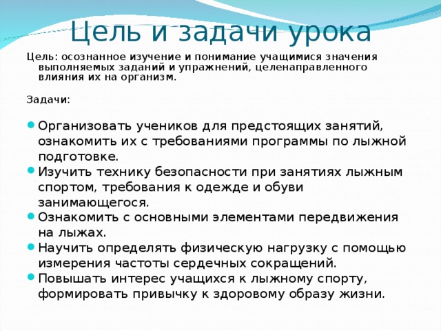 Цель и задачи урока Цель : осознанное изучение и понимание учащимися значения выполняемых заданий и упражнений, целенаправленного влияния их на организм. Задачи :  Организовать учеников для предстоящих занятий, ознакомить их с требованиями программы по лыжной подготовке. Изучить технику безопасности при занятиях лыжным спортом, требования к одежде и обуви занимающегося. Ознакомить с основными элементами передвижения на лыжах. Научить определять физическую нагрузку с помощью измерения частоты сердечных сокращений. Повышать интерес учащихся к лыжному спорту, формировать привычку к здоровому образу жизни.  