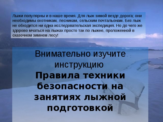 Лыжи популярны и в наше время. Для лыж зимой везде дорога; они необходимы охотникам, лесникам, сельским почтальонам. Без лыж не обходится ни одна исследовательская экспедиция. Но до чего же здорово мчаться на лыжах просто так по лыжне, проложенной в сказочном зимнем лесу! Внимательно изучите инструкцию Правила техники безопасности на занятиях лыжной подготовкой  