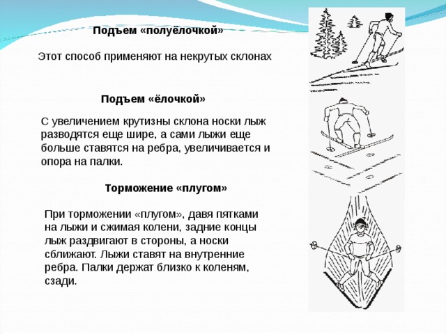 Подъем «полуёлочкой»  Этот способ применяют на некрутых склонах Подъем «ёлочкой»  С увеличением крутизны склона носки лыж разводятся еще шире, а сами лыжи еще больше ставятся на ребра, увеличивается и опора на палки. Торможение «плугом»  При торможении «плугом», давя пятками на лыжи и сжимая колени, задние концы лыж раздвигают в стороны, а носки сближают. Лыжи ставят на внутренние ребра. Палки держат близко к коленям, сзади. 