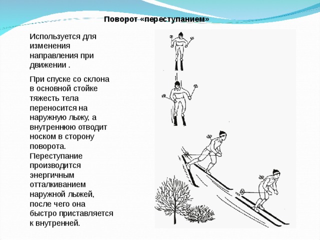 Поворот «переступанием»  Используется для изменения направления при движении . При спуске со склона в основной стойке тяжесть тела переносится на наружную лыжу, а внутреннюю отводит носком в сторону поворота. Переступание производится энергичным отталкиванием наружной лыжей, после чего она быстро приставляется к внутренней. 