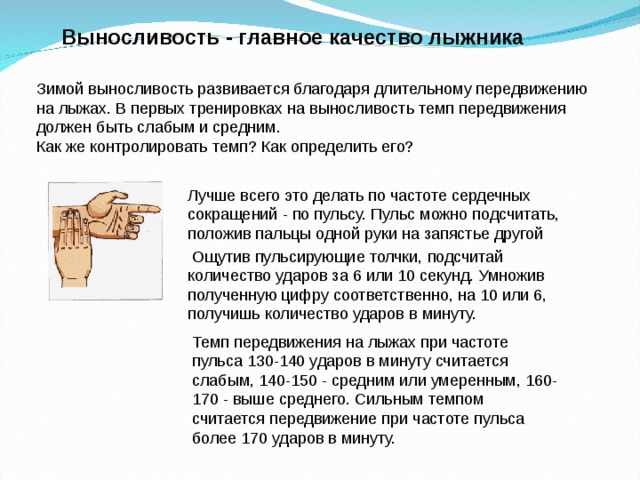 Выносливость - главное качество лыжника  Зимой выносливость развивается благодаря длительному передвижению на лыжах. В первых тренировках на выносливость темп передвижения должен быть слабым и средним. Как же контролировать темп? Как определить его? Лучше всего это делать по частоте сердечных сокращений - по пульсу. Пульс можно подсчитать, положив пальцы одной руки на запястье другой  Ощутив пульсирующие толчки, подсчитай количество ударов за 6 или 10 секунд. Умножив полученную цифру соответственно, на 10 или 6, получишь количество ударов в минуту. Темп передвижения на лыжах при частоте пульса 130-140 ударов в минуту считается слабым, 140-150 - средним или умеренным, 160-170 - выше среднего. Сильным темпом считается передвижение при частоте пульса более 170 ударов в минуту. 