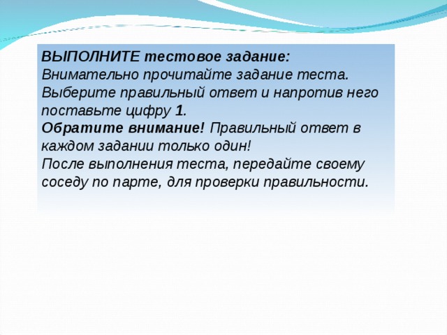 ВЫПОЛНИТЕ тестовое задание: Внимательно прочитайте задание теста. Выберите правильный ответ и напротив него поставьте цифру 1 . Обратите внимание! Правильный ответ в каждом задании только один! После выполнения теста, передайте своему соседу по парте, для проверки правильности.   