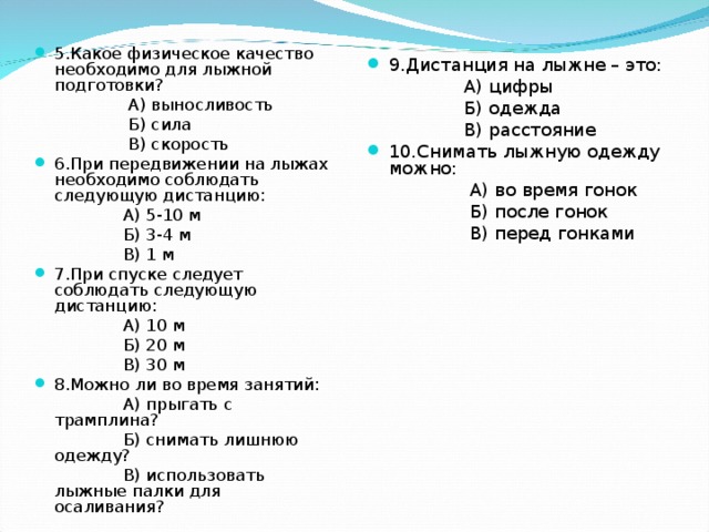 5.Какое физическое качество необходимо для лыжной подготовки?  А) выносливость  Б) сила  В) скорость 6.При передвижении на лыжах необходимо соблюдать следующую дистанцию:  А) 5-10 м  Б) 3-4 м  В) 1 м 7.При спуске следует соблюдать следующую дистанцию:  А) 10 м  Б) 20 м  В) 30 м 8.Можно ли во время занятий:  А) прыгать с трамплина?  Б) снимать лишнюю одежду?  В) использовать лыжные палки для осаливания? 9.Дистанция на лыжне – это:  А) цифры  Б) одежда  В) расстояние 10.Снимать лыжную одежду можно:  А) во время гонок  Б) после гонок  В) перед гонками 