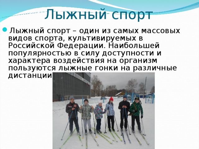 Лыжный спорт Лыжный спорт – один из самых массовых видов спорта, культивируемых в Российской Федерации. Наибольшей популярностью в силу доступности и характера воздействия на организм пользуются лыжные гонки на различные дистанции. 