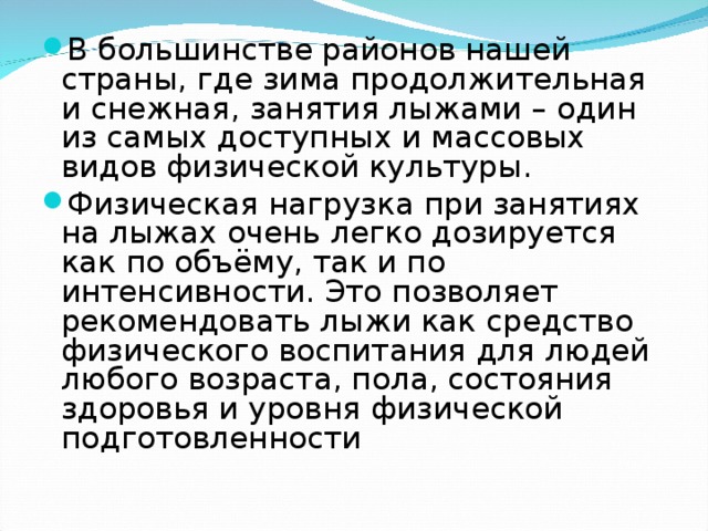 В большинстве районов нашей страны, где зима продолжительная и снежная, занятия лыжами – один из самых доступных и массовых видов физической культуры. Физическая нагрузка при занятиях на лыжах очень легко дозируется как по объёму, так и по интенсивности. Это позволяет рекомендовать лыжи как средство физического воспитания для людей любого возраста, пола, состояния здоровья и уровня физической подготовленности  