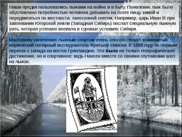 Наши предки пользовались лыжами на войне и в быту. Появление лыж было обусловлено потребностью человека добывать на охоте пищу зимой и передвигаться по местности, занесенной снегом. Например, царь Иван III при завоевании Югорской земли (Западная Сибирь) послал специальную лыжную рать, которая успешно воевала в суровых условиях Сибири.  Массовому  увлечению лыжным спортом очень способствовал знаменитый норвежский полярный исследователь Фритьоф Нансен. В 1888 году он первым пересек с запада на восток Гренландию. Это было не только географическое достижение, но и спортивное: ведь Нансен вместе со своими спутниками шел на лыжах. 