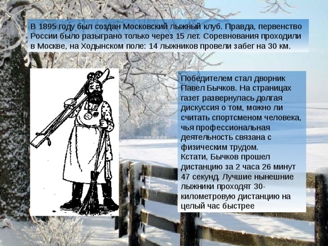 В 1895 году был создан Московский лыжный клуб. Правда, первенство России было разыграно только через 15 лет. Соревнования проходили в Москве, на Ходынском поле: 14 лыжников провели забег на 30 км . Победителем стал дворник Павел Бычков. На страницах газет развернулась долгая дискуссия о том, можно ли считать спортсменом человека, чья профессиональная деятельность связана с физическим трудом. Кстати, Бычков прошел дистанцию за 2 часа 26 минут 47 секунд. Лучшие нынешние лыжники проходят 30-километровую дистанцию на целый час быстрее 