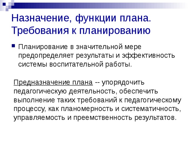 Назначение, функции плана. Требования к планированию Планирование в значительной мере предопределяет результаты и эффективность системы воспитательной работы. Предназначение плана -- упорядочить педагогическую деятельность, обеспечить выполнение таких требований к педагогическому процессу, как планомерность и систематичность, управляемость и преемственность результатов. 