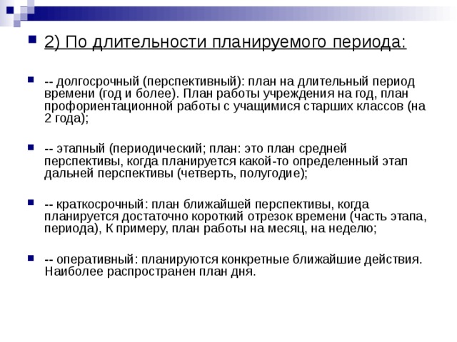 2) По длительности планируемого периода:  -- долгосрочный (перспективный): план на длительный период времени (год и более). План работы учреждения на год, план профориентационной работы с учащимися старших классов (на 2 года);  -- этапный (периодический; план: это план средней перспективы, когда планируется какой-то определенный этап дальней перспективы (четверть, полугодие);  -- краткосрочный: план ближайшей перспективы, когда планируется достаточно короткий отрезок времени (часть этапа, периода), К примеру, план работы на месяц, на неделю;  -- оперативный: планируются конкретные ближайшие действия. Наиболее распространен план дня. 