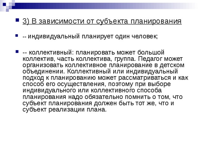 3) В зависимости от субъекта планирования  -- индивидуальный планирует один человек;  -- коллективный: планировать может большой коллектив, часть коллектива, группа. Педагог может организовать коллективное планирование в детском объединении. Коллективный или индивидуальный подход к планированию может рассматриваться и как способ его осуществления, поэтому при выборе индивидуального или коллективного способа планирования надо обязательно помнить о том, что субъект планирования должен быть тот же, что и субъект реализации плана. 