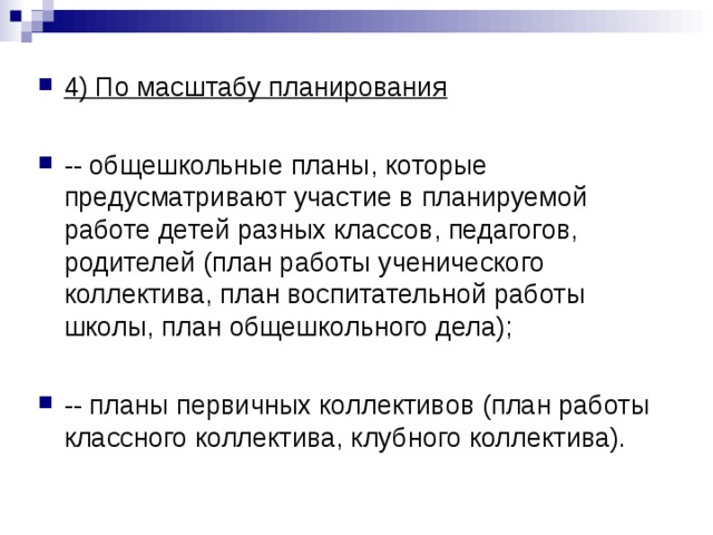 4) По масштабу планирования  -- общешкольные планы, которые предусматривают участие в планируемой работе детей разных классов, педагогов, родителей (план работы ученического коллектива, план воспитательной работы школы, план общешкольного дела);  -- планы первичных коллективов (план работы классного коллектива, клубного коллектива). 