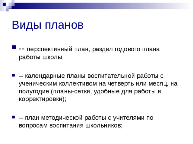 Виды планов -- перспективный план, раздел годового плана работы школы;  -- календарные планы воспитательной работы с ученическим коллективом на четверть или месяц, на полугодие (планы-сетки, удобные для работы и корректировки);  -- план методической работы с учителями по вопросам воспитания школьников;  