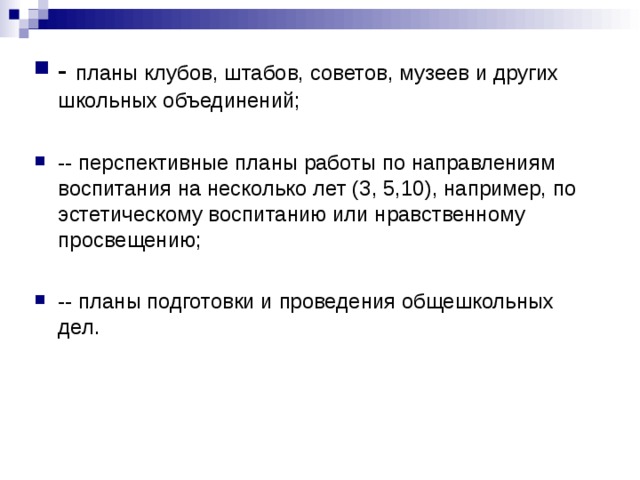 - планы клубов, штабов, советов, музеев и других школьных объединений;  -- перспективные планы работы по направлениям воспитания на несколько лет (3, 5,10), например, по эстетическому воспитанию или нравственному просвещению;  -- планы подготовки и проведения общешкольных дел. 