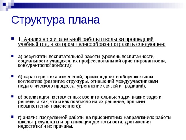 Структура плана 1 . Анализ воспитательной работы школы за прошедший учебный год, в котором целесообразно отразить следующее:  а) результаты воспитательной работы (уровень воспитанности, социальности учащихся, их профессиональной ориентированности, конкурентоспособности);  б) характеристика изменений, происшедших в общешкольном коллективе (развитие структуры, отношений между участниками педагогического процесса, укрепление связей и традиций);  в) реализация поставленных воспитательных задач (какие задачи решены и как, что и как повлияло на их решение, причины невыполнения намеченного);  г) анализ проделанной работы на приоритетных направлениях работы школы, результаты и организация деятельности, достижения, недостатки и их причины. 