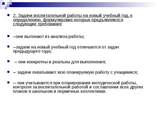 2. Задачи воспитательной работы на новый учебный год, к определению, формулировке которых предъявляются следующие требования :  --они вытекают из анализа работы;  --задачи на новый учебный год отличаются от задач предыдущего года;   -- они конкретны и реальны для выполнения;  -- задачи охватывают всю планируемую работу с учащимися;  -- они учитываются при планировании методической работы, контроля за воспитательной работой и составлении всех других планов в школьном и первичных коллективах. 