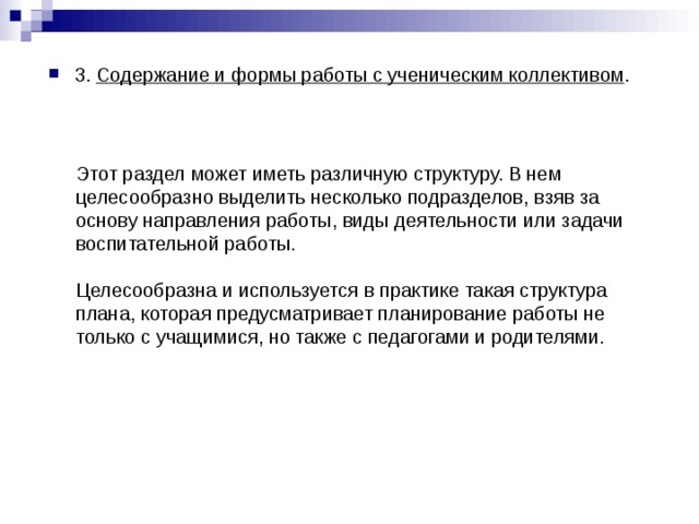 3. Содержание и формы работы с ученическим коллективом .  Этот раздел может иметь различную структуру. В нем целесообразно выделить несколько подразделов, взяв за основу направления работы, виды деятельности или задачи воспитательной работы. Целесообразна и используется в практике такая структура плана, которая предусматривает планирование работы не только с учащимися, но также с педагогами и родителями. 