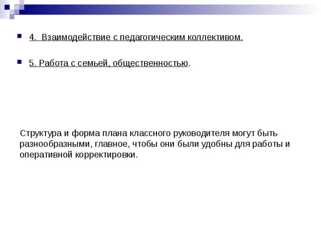 4. Взаимодействие с педагогическим коллективом.  5. Работа с семьей, общественностью . Структура и форма плана классного руководителя могут быть разнообразными, главное, чтобы они были удобны для работы и оперативной корректировки. 